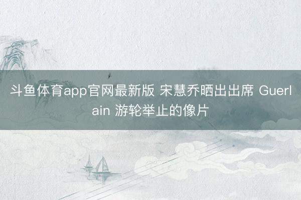 斗鱼体育app官网最新版 宋慧乔晒出出席 Guerlain 游轮举止的像片