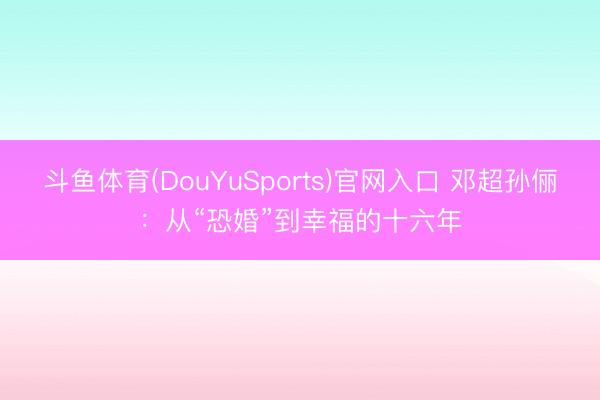 斗鱼体育(DouYuSports)官网入口 邓超孙俪:从“恐婚”到幸福的十六年