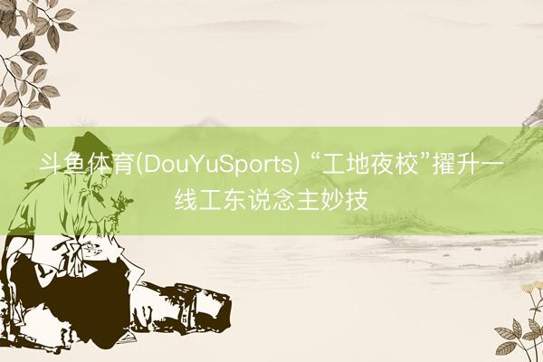 斗鱼体育(DouYuSports) “工地夜校”擢升一线工东说念主妙技