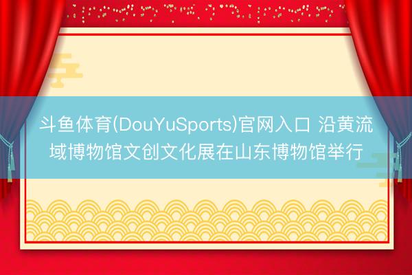 斗鱼体育(DouYuSports)官网入口 沿黄流域博物馆文创文化展在山东博物馆举行