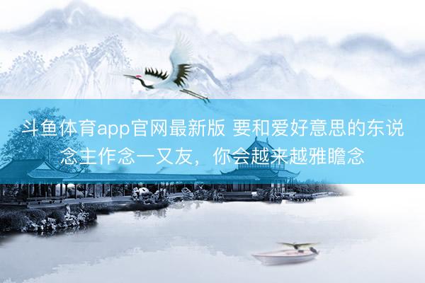 斗鱼体育app官网最新版 要和爱好意思的东说念主作念一又友，你会越来越雅瞻念