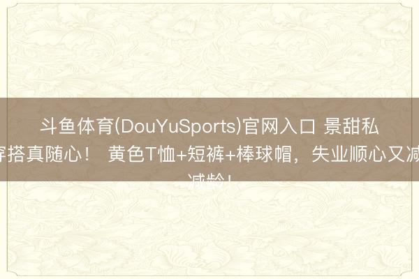 斗鱼体育(DouYuSports)官网入口 景甜私服穿搭真随心！ 黄色T恤+短裤+棒球帽，失业顺心又减龄！