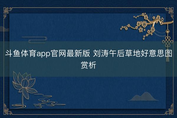 斗鱼体育app官网最新版 刘涛午后草地好意思图赏析