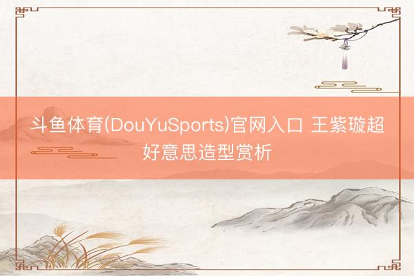 斗鱼体育(DouYuSports)官网入口 王紫璇超好意思造型赏析