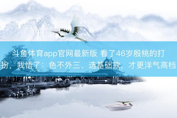 斗鱼体育app官网最新版 看了46岁殷桃的打扮，我悟了：色不外三、选基础款，才更洋气高档