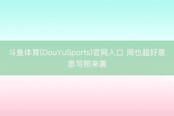 斗鱼体育(DouYuSports)官网入口 周也超好意思写照来袭