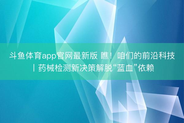 斗鱼体育app官网最新版 瞧！咱们的前沿科技丨药械检测新决策解脱“蓝血”依赖