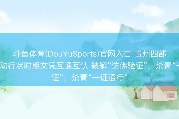 斗鱼体育(DouYuSports)官网入口 贵州四部门联手推动行状时期文凭互通互认 破解“访佛验证”，杀青“一证通行”