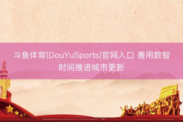 斗鱼体育(DouYuSports)官网入口 善用数智时间推进城市更新
