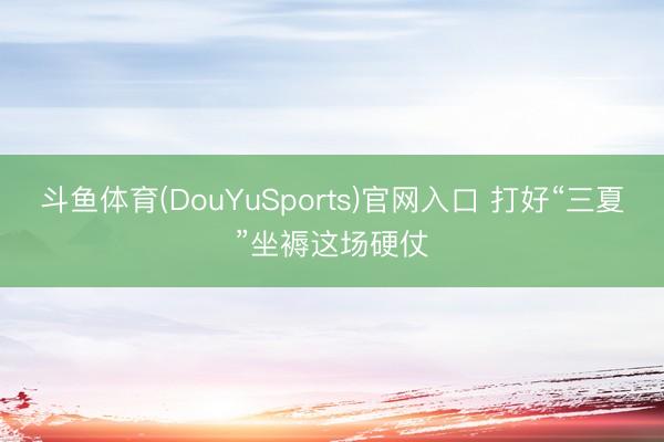 斗鱼体育(DouYuSports)官网入口 打好“三夏”坐褥这场硬仗