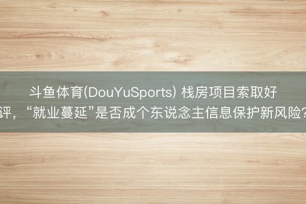 斗鱼体育(DouYuSports) 栈房项目索取好评，“就业蔓延”是否成个东说念主信息保护新风险？