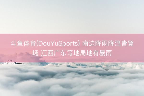 斗鱼体育(DouYuSports) 南边降雨降温皆登场 江西广东等地局地有暴雨