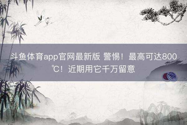 斗鱼体育app官网最新版 警惕!最高可达800℃!近期用它千万留意