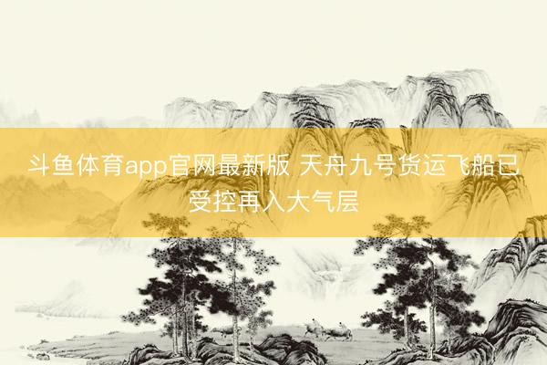 斗鱼体育app官网最新版 天舟九号货运飞船已受控再入大气层