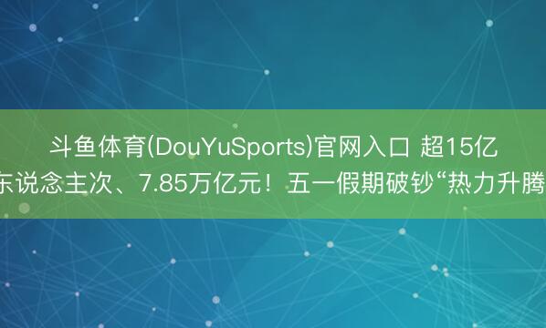 斗鱼体育(DouYuSports)官网入口 超15亿东说念主次、7.85万亿元！五一假期破钞“热力升腾”