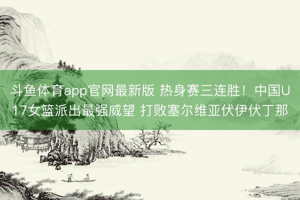 斗鱼体育app官网最新版 热身赛三连胜！中国U17女篮派出最强威望 打败塞尔维亚伏伊伏丁那