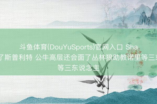斗鱼体育(DouYuSports)官网入口 Shams:除了斯普利特 公牛高层还会面了丛林狼助教诺里等三东说念主