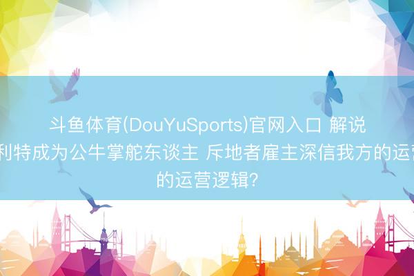斗鱼体育(DouYuSports)官网入口 解说：斯普利特成为公牛掌舵东谈主 斥地者雇主深信我方的运营逻辑？