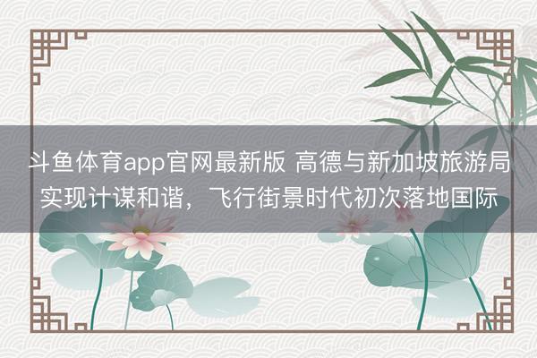斗鱼体育app官网最新版 高德与新加坡旅游局实现计谋和谐，飞行街景时代初次落地国际