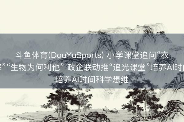 斗鱼体育(DouYuSports) 小学课堂追问“衣着为何御寒”“生物为何利他” 政企联动推“追光课堂”培养AI时间科学想维