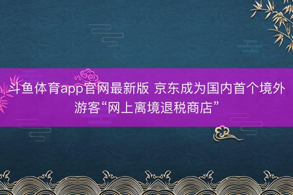 斗鱼体育app官网最新版 京东成为国内首个境外游客“网上离境退税商店”