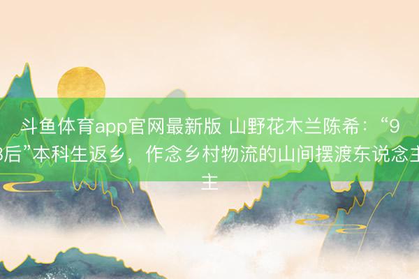 斗鱼体育app官网最新版 山野花木兰陈希:“98后”本科生返乡,作念乡村物流的山间摆渡东说念主
