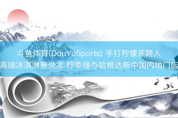 斗鱼体育(DouYuSports) 手打柠檬茶跨入高端冰淇淋赛说念 柠季接办哈根达斯中国内地门店