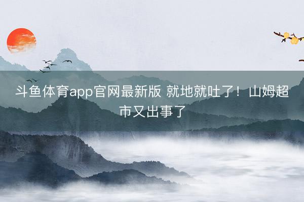 斗鱼体育app官网最新版 就地就吐了！山姆超市又出事了
