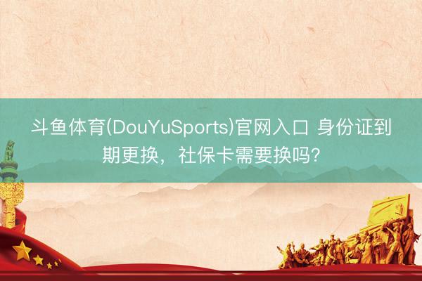 斗鱼体育(DouYuSports)官网入口 身份证到期更换，社保卡需要换吗？