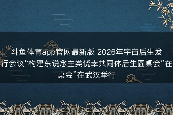 斗鱼体育app官网最新版 2026年宇宙后生发展论坛平行会议“构建东说念主类侥幸共同体后生圆桌会”在武汉举行