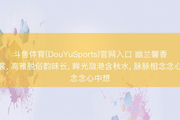 斗鱼体育(DouYuSports)官网入口 幽兰馨香透薄裳， 高雅脱俗韵味长， 眸光潋滟含秋水， 脉脉相念念心中想