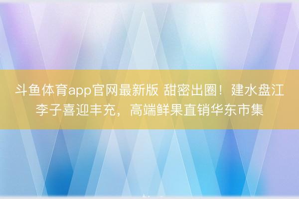 斗鱼体育app官网最新版 甜密出圈！建水盘江李子喜迎丰充，高端鲜果直销华东市集