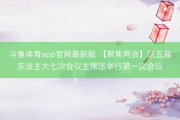 斗鱼体育app官网最新版 【聚焦两会】区五届东谈主大七次会议主席团举行第一次会议