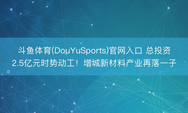斗鱼体育(DouYuSports)官网入口 总投资2.5亿元时势动工！增城新材料产业再落一子