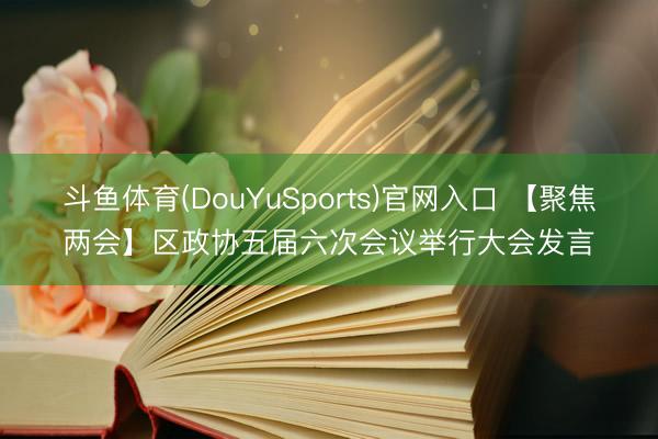 斗鱼体育(DouYuSports)官网入口 【聚焦两会】区政协五届六次会议举行大会发言