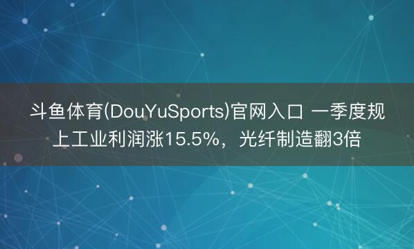 斗鱼体育(DouYuSports)官网入口 一季度规上工业利润涨15.5%，光纤制造翻3倍
