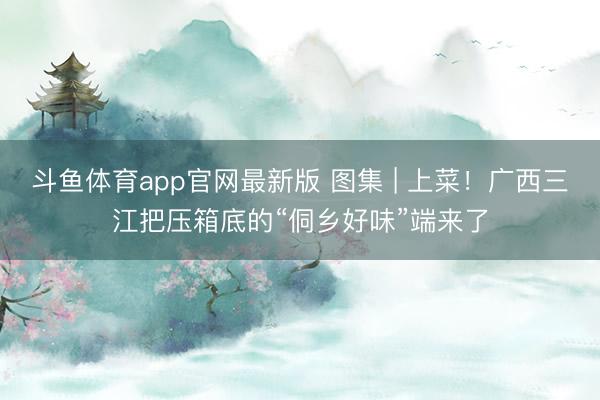 斗鱼体育app官网最新版 图集 | 上菜!广西三江把压箱底的“侗乡好味”端来了