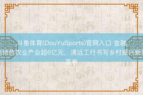斗鱼体育(DouYuSports)官网入口 金融赋能特色农业产业超6亿元，清远工行书写乡村振兴新答卷