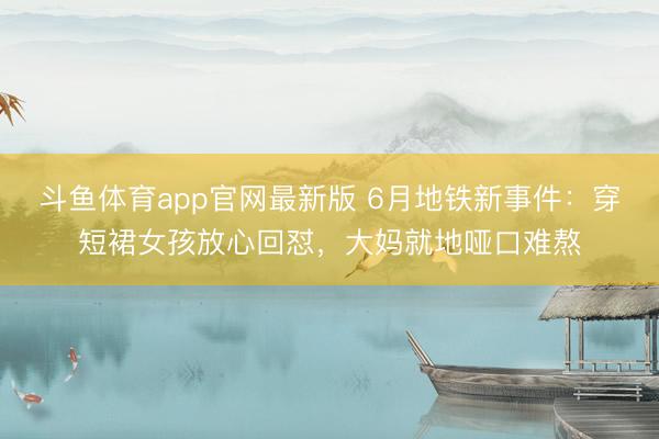 斗鱼体育app官网最新版 6月地铁新事件：穿短裙女孩放心回怼，大妈就地哑口难熬