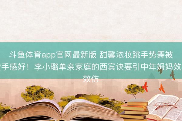 斗鱼体育app官网最新版 甜馨浓妆跳手势舞被赞手感好！李小璐单亲家庭的西宾诀要引中年姆妈效仿