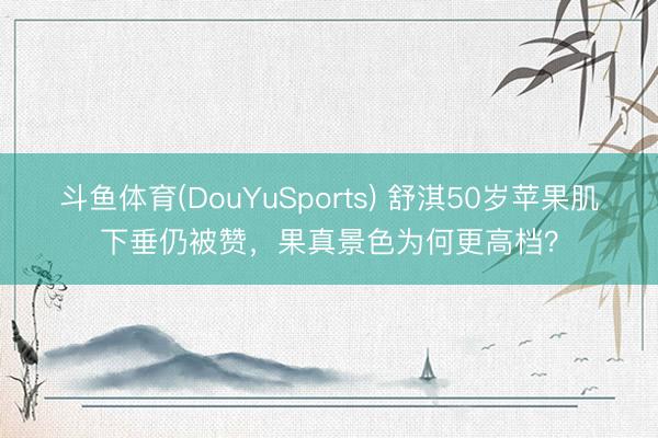 斗鱼体育(DouYuSports) 舒淇50岁苹果肌下垂仍被赞，果真景色为何更高档？