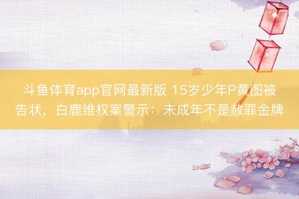 斗鱼体育app官网最新版 15岁少年P黄图被告状，白鹿维权案警示：未成年不是赦罪金牌