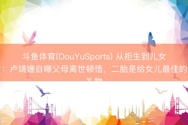 斗鱼体育(DouYuSports) 从拒生到儿女双全:卢靖姗自曝父母离世顿悟,二胎是给女儿最佳的礼物