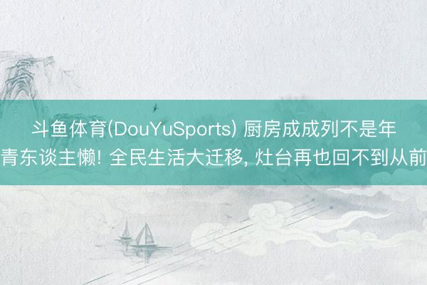 斗鱼体育(DouYuSports) 厨房成成列不是年青东谈主懒! 全民生活大迁移， 灶台再也回不到从前