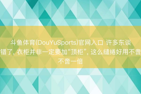 斗鱼体育(DouYuSports)官网入口 许多东谈主搞错了， 衣柜并非一定要加“顶柜”，<a href=