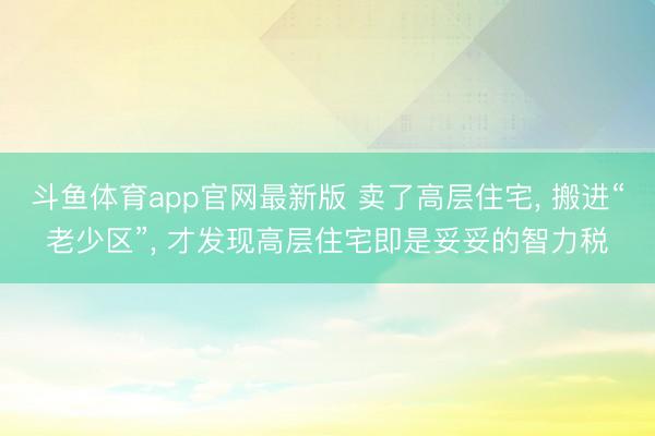 斗鱼体育app官网最新版 卖了高层住宅， 搬进“老少区”， 才发现高层住宅即是妥妥的智力税