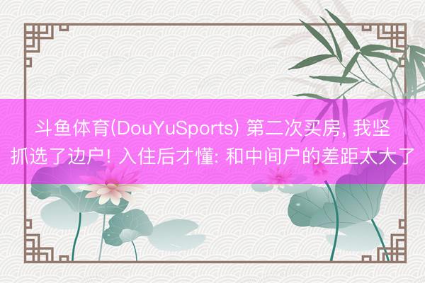 斗鱼体育(DouYuSports) 第二次买房， 我坚抓选了边户! 入住后才懂: 和中间户的差距太大了
