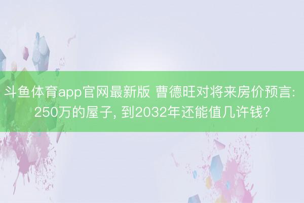 斗鱼体育app官网最新版 曹德旺对将来房价预言: 250万的屋子， 到2032年还能值几许钱?