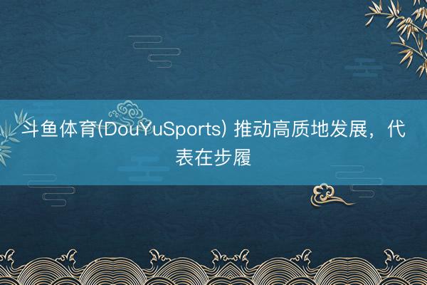 斗鱼体育(DouYuSports) 推动高质地发展，代表在步履