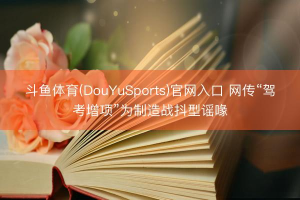 斗鱼体育(DouYuSports)官网入口 网传“驾考增项”为制造战抖型谣喙